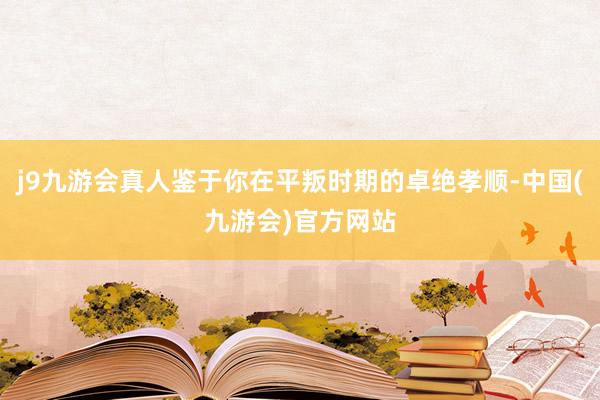 j9九游会真人鉴于你在平叛时期的卓绝孝顺-中国(九游会)官方网站