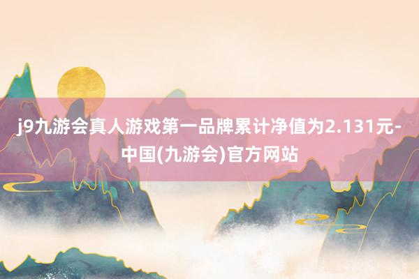 j9九游会真人游戏第一品牌累计净值为2.131元-中国(九游会)官方网站