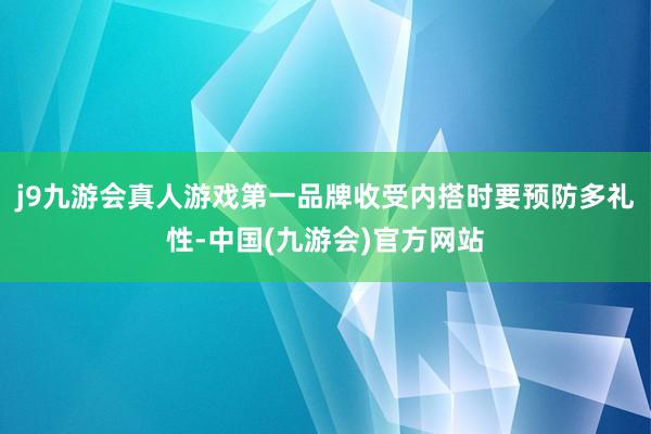 j9九游会真人游戏第一品牌收受内搭时要预防多礼性-中国(九游会)官方网站