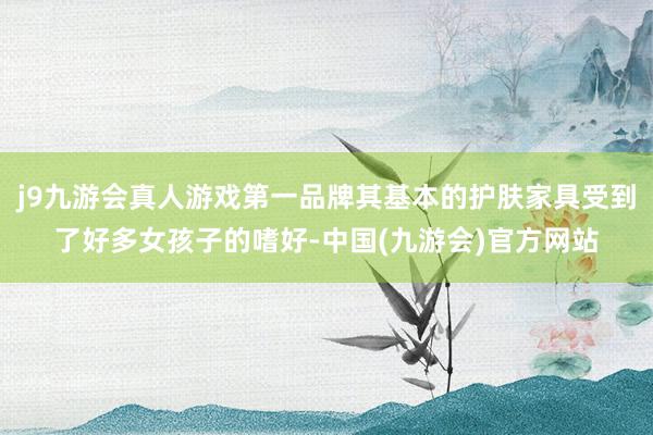 j9九游会真人游戏第一品牌其基本的护肤家具受到了好多女孩子的嗜好-中国(九游会)官方网站