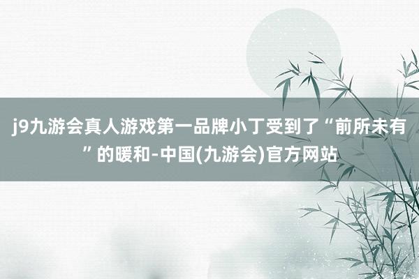 j9九游会真人游戏第一品牌小丁受到了“前所未有”的暖和-中国(九游会)官方网站