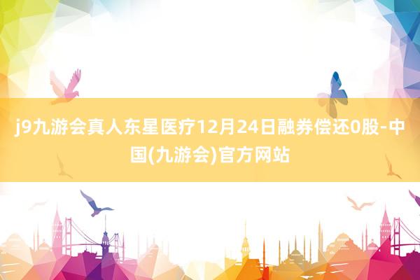 j9九游会真人东星医疗12月24日融券偿还0股-中国(九游会)官方网站