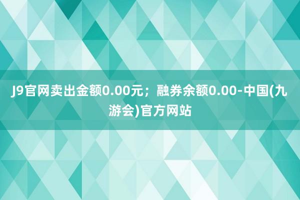 J9官网卖出金额0.00元；融券余额0.00-中国(九游会)官方网站