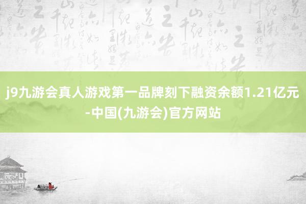 j9九游会真人游戏第一品牌刻下融资余额1.21亿元-中国(九游会)官方网站