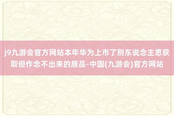 j9九游会官方网站本年华为上市了别东说念主思获取但作念不出来的居品-中国(九游会)官方网站