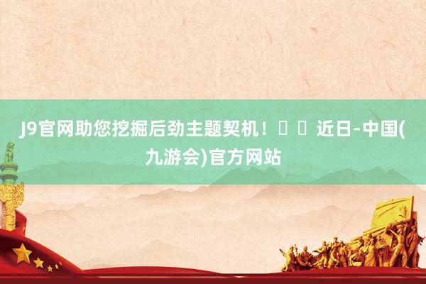 J9官网助您挖掘后劲主题契机！		　　近日-中国(九游会)官方网站