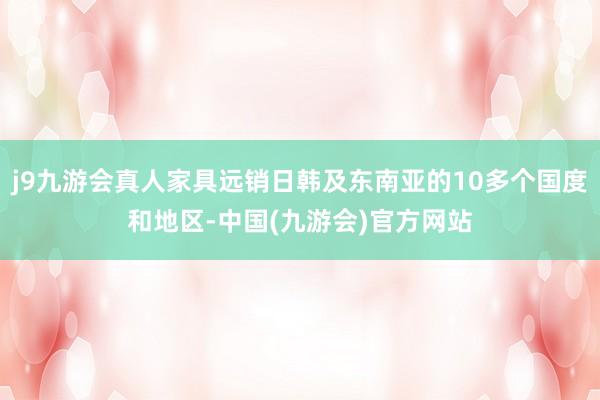 j9九游会真人家具远销日韩及东南亚的10多个国度和地区-中国(九游会)官方网站