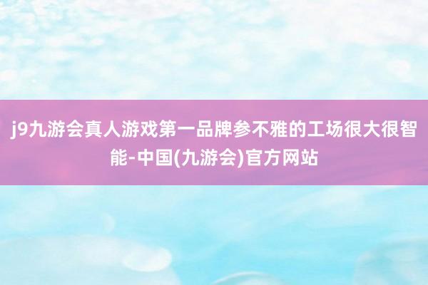 j9九游会真人游戏第一品牌参不雅的工场很大很智能-中国(九游会)官方网站
