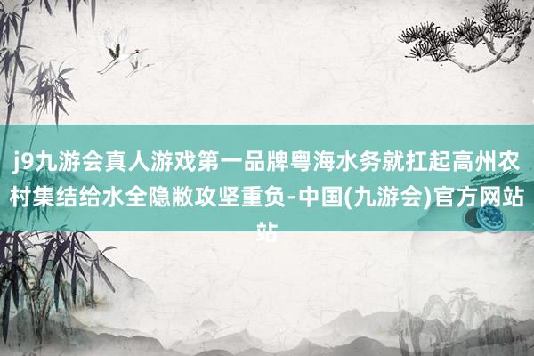 j9九游会真人游戏第一品牌粤海水务就扛起高州农村集结给水全隐敝攻坚重负-中国(九游会)官方网站