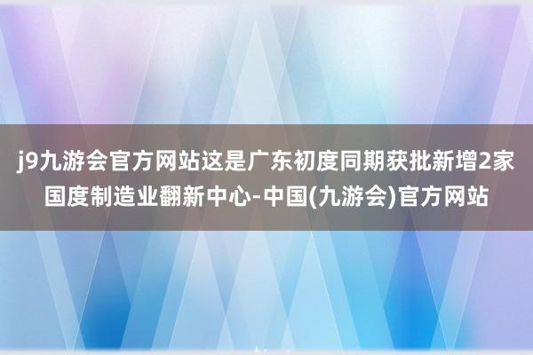 j9九游会官方网站这是广东初度同期获批新增2家国度制造业翻新中心-中国(九游会)官方网站