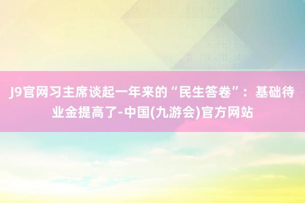 J9官网习主席谈起一年来的“民生答卷”：基础待业金提高了-中国(九游会)官方网站