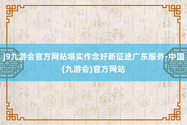 j9九游会官方网站塌实作念好新征途广东服务-中国(九游会)官方网站