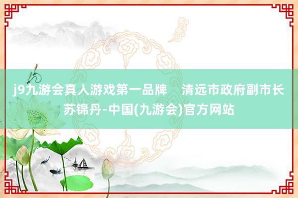 j9九游会真人游戏第一品牌    清远市政府副市长苏锦丹-中国(九游会)官方网站