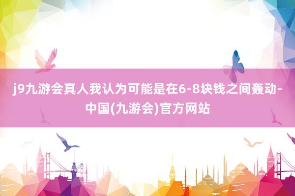 j9九游会真人我认为可能是在6-8块钱之间轰动-中国(九游会)官方网站
