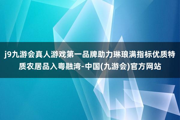 j9九游会真人游戏第一品牌助力琳琅满指标优质特质农居品入粤融湾-中国(九游会)官方网站