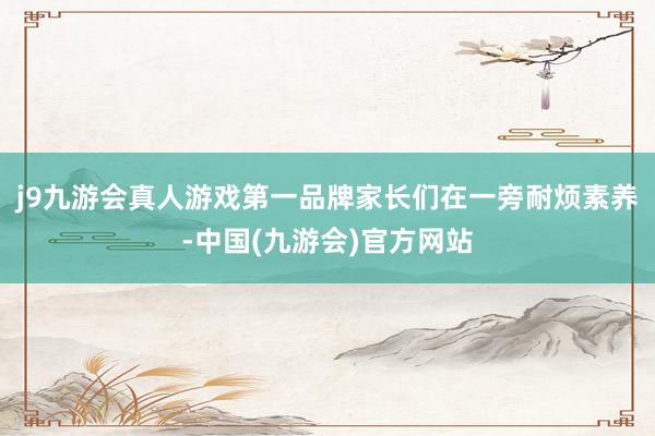 j9九游会真人游戏第一品牌家长们在一旁耐烦素养-中国(九游会)官方网站