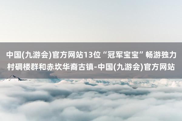 中国(九游会)官方网站13位“冠军宝宝”畅游独力村碉楼群和赤坎华裔古镇-中国(九游会)官方网站