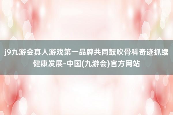 j9九游会真人游戏第一品牌共同鼓吹骨科奇迹抓续健康发展-中国(九游会)官方网站