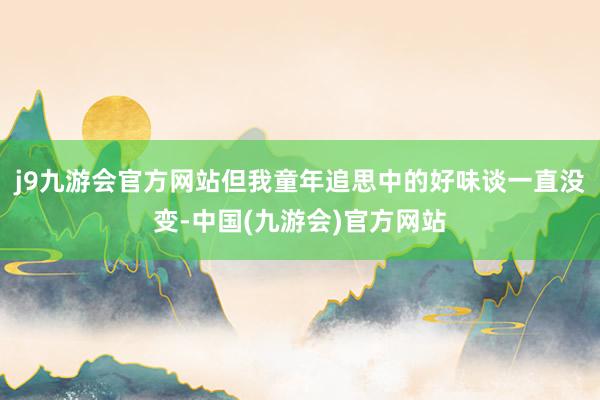 j9九游会官方网站但我童年追思中的好味谈一直没变-中国(九游会)官方网站