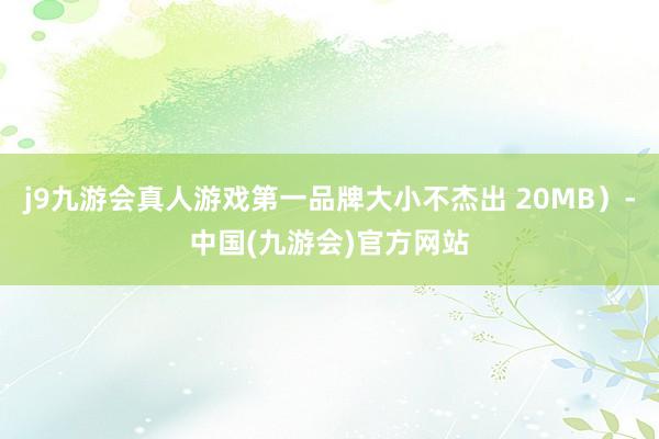 j9九游会真人游戏第一品牌大小不杰出 20MB）-中国(九游会)官方网站