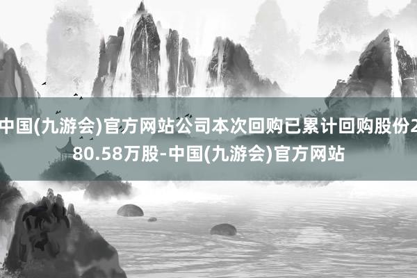中国(九游会)官方网站公司本次回购已累计回购股份280.58万股-中国(九游会)官方网站