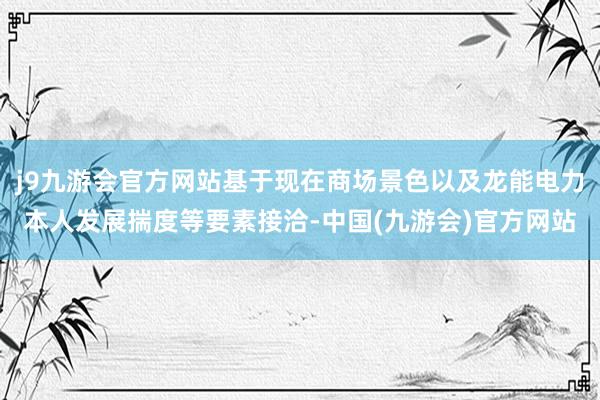 j9九游会官方网站基于现在商场景色以及龙能电力本人发展揣度等要素接洽-中国(九游会)官方网站