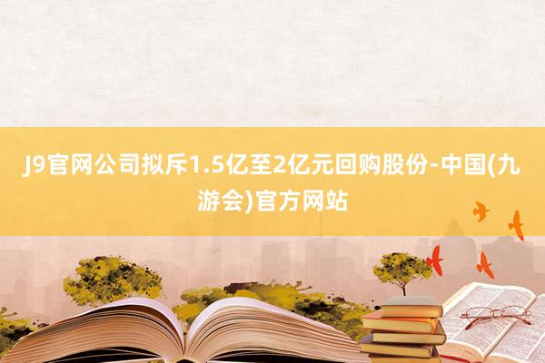 J9官网公司拟斥1.5亿至2亿元回购股份-中国(九游会)官方网站