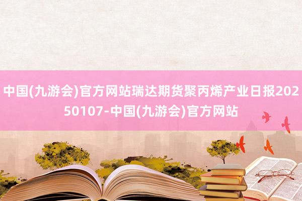 中国(九游会)官方网站瑞达期货聚丙烯产业日报20250107-中国(九游会)官方网站