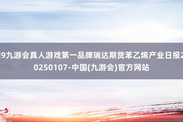j9九游会真人游戏第一品牌瑞达期货苯乙烯产业日报20250107-中国(九游会)官方网站