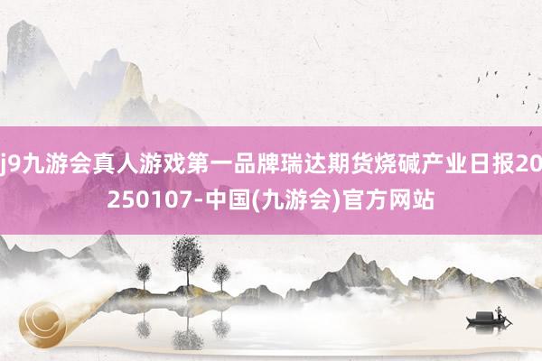 j9九游会真人游戏第一品牌瑞达期货烧碱产业日报20250107-中国(九游会)官方网站