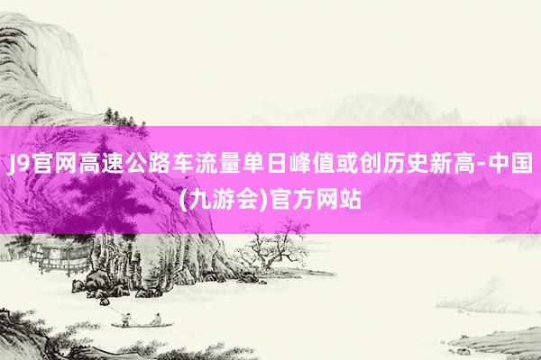 J9官网高速公路车流量单日峰值或创历史新高-中国(九游会)官方网站
