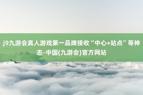 j9九游会真人游戏第一品牌接收“中心+站点”等神志-中国(九游会)官方网站