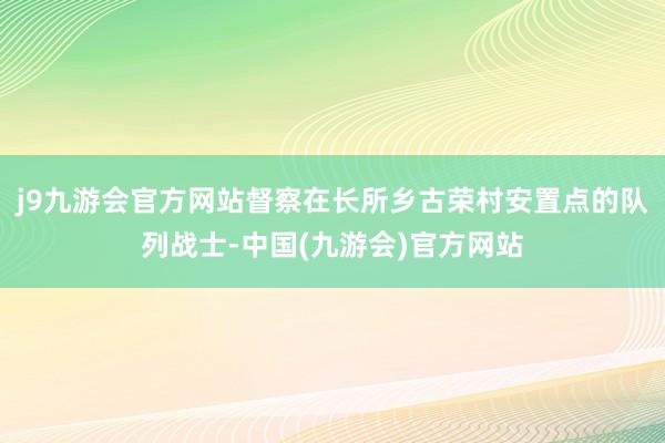 j9九游会官方网站督察在长所乡古荣村安置点的队列战士-中国(九游会)官方网站