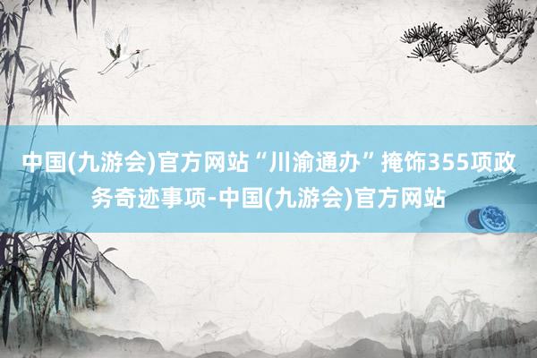 中国(九游会)官方网站“川渝通办”掩饰355项政务奇迹事项-中国(九游会)官方网站
