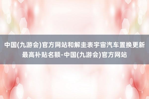 中国(九游会)官方网站和解圭表宇宙汽车置换更新最高补贴名额-中国(九游会)官方网站