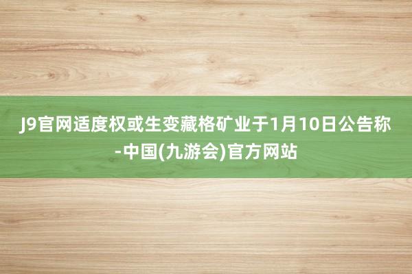 J9官网　　适度权或生变　　藏格矿业于1月10日公告称-中国(九游会)官方网站