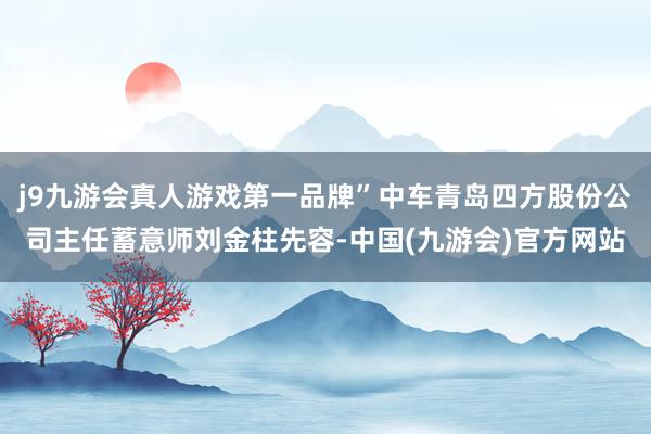 j9九游会真人游戏第一品牌”中车青岛四方股份公司主任蓄意师刘金柱先容-中国(九游会)官方网站