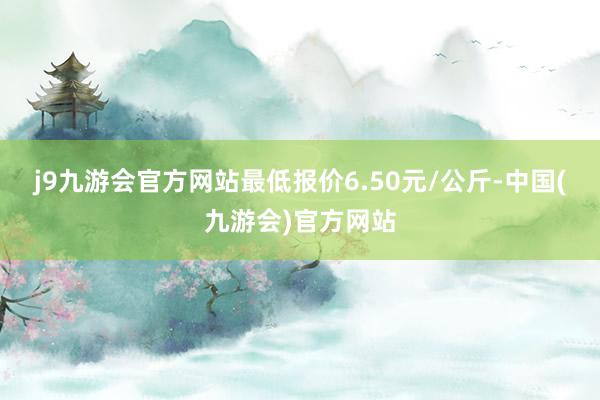 j9九游会官方网站最低报价6.50元/公斤-中国(九游会)官方网站