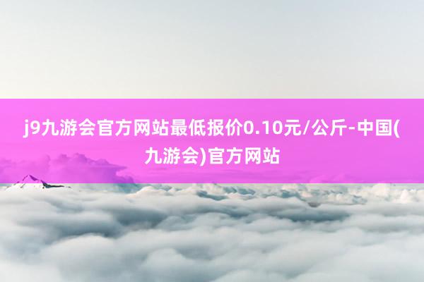 j9九游会官方网站最低报价0.10元/公斤-中国(九游会)官方网站