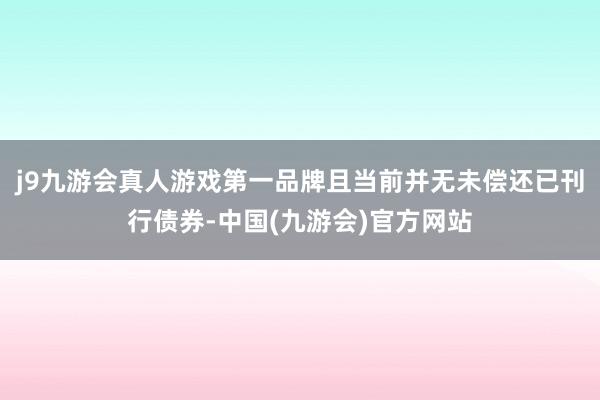 j9九游会真人游戏第一品牌且当前并无未偿还已刊行债券-中国(九游会)官方网站