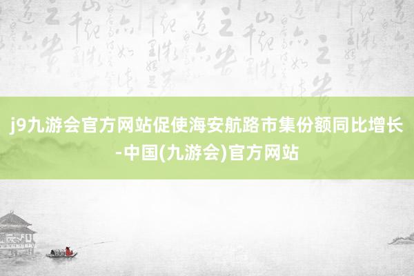 j9九游会官方网站促使海安航路市集份额同比增长-中国(九游会)官方网站