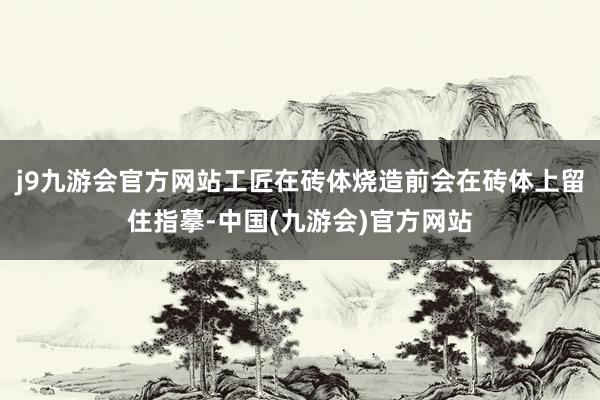 j9九游会官方网站工匠在砖体烧造前会在砖体上留住指摹-中国(九游会)官方网站