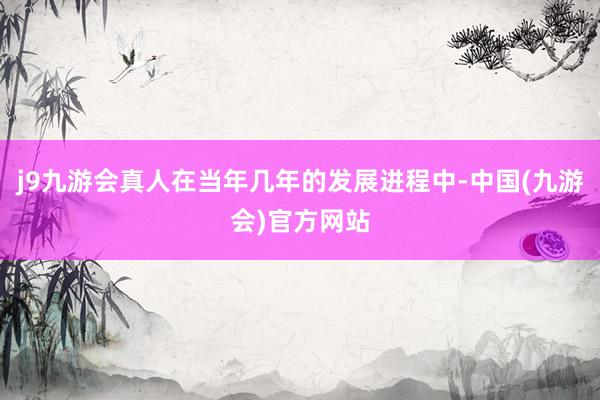 j9九游会真人在当年几年的发展进程中-中国(九游会)官方网站
