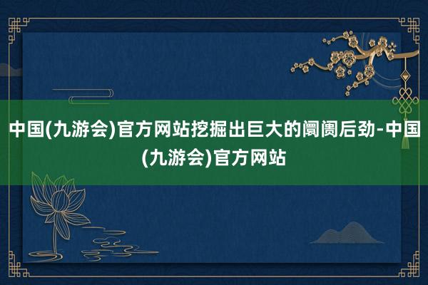 中国(九游会)官方网站挖掘出巨大的阛阓后劲-中国(九游会)官方网站