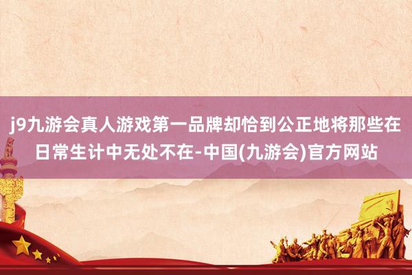 j9九游会真人游戏第一品牌却恰到公正地将那些在日常生计中无处不在-中国(九游会)官方网站