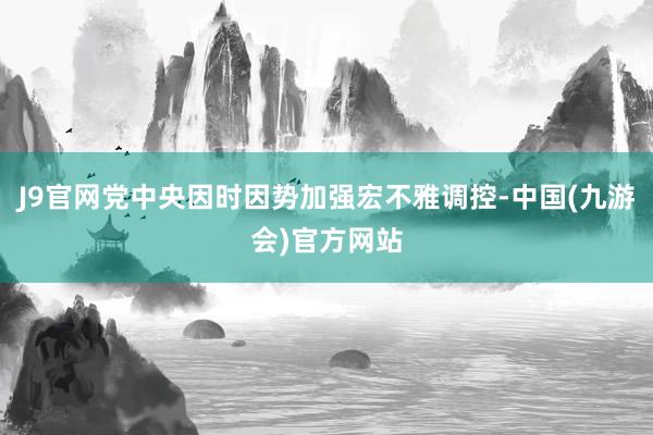 J9官网党中央因时因势加强宏不雅调控-中国(九游会)官方网站