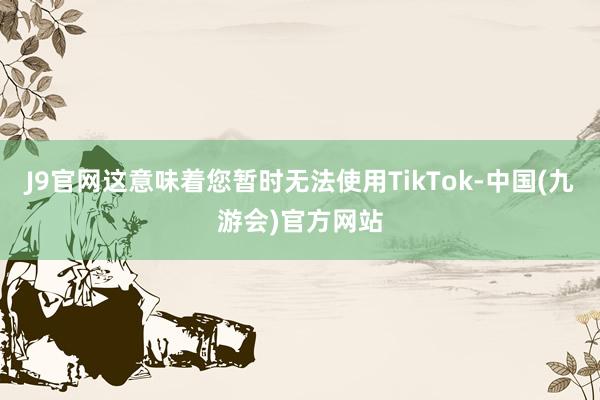 J9官网这意味着您暂时无法使用TikTok-中国(九游会)官方网站