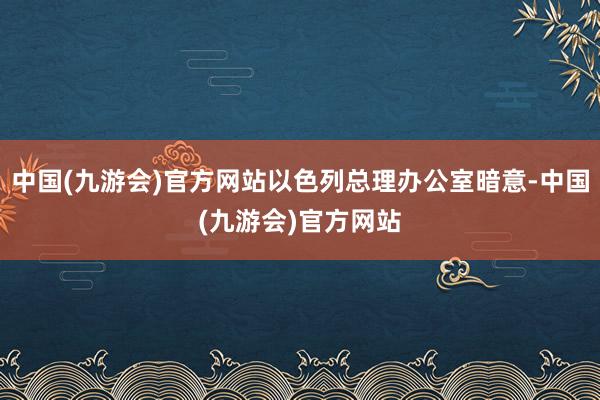 中国(九游会)官方网站以色列总理办公室暗意-中国(九游会)官方网站