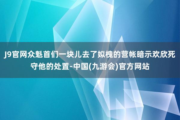J9官网众魁首们一块儿去了姒槐的营帐暗示欢欣死守他的处置-中国(九游会)官方网站