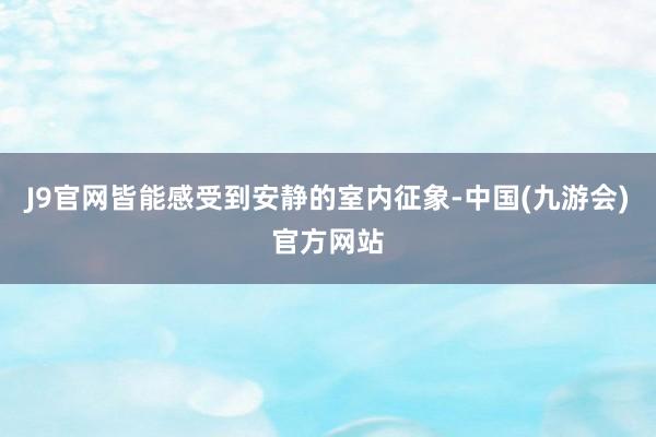 J9官网皆能感受到安静的室内征象-中国(九游会)官方网站